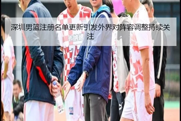 深圳男篮注册名单更新引发外界对阵容调整持续关注